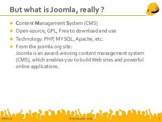 But what is Joomla, really ?
 Content Management System (CMS)
 Open-source, GPL, Free to download and use
 Technology: PHP, MYSQL, Apache, etc.
 From the joomla.org site:
Joomla is an award-winning content management system
(CMS), which enables you to build Web sites and powerful
online applications.
JAB-2014 © Joomlapolis - 2014 7
 