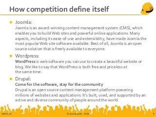 How competition define itself
 Joomla:
Joomla is an award-winning content management system (CMS), which
enables you to buildWeb sites and powerful online applications. Many
aspects, including its ease-of-use and extensibility, have made Joomla the
most popularWeb site software available. Best of all, Joomla is an open
source solution that is freely available to everyone.
 Wordpress:
WordPress is web software you can use to create a beautiful website or
blog.We like to say thatWordPress is both free and priceless at
the same time.
 Drupal:
Come for the software, stay for the community
Drupal is an open source content management platform powering
millions of websites and applications. It’s built, used, and supported by an
active and diverse community of people around the world.
JAB-2014 © Joomlapolis - 2014 9
 