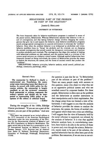 JOURNAL OF APPLIED BEHAVIOR ANALYSIS                   1978, 11, 163-174           NUMBER 1    (SPRING 1978)
                             BEHAVIORISM: PART OF THE PROBLEM
                                 OR PART OF THE SOLUTION?'
                                      JAMES G. HOLLAND
                                         UNIVERSITY OF PITTSBURGH

           The form frequently taken by behavior-modification programs is analyzed in terms of
           the parent science, Behaviorism. Whereas Behaviorism assumes that behavior is the re-
           sult of contingencies, and that lasting behavior change involves changing the contin-
           gencies that give rise to and support the behavior, most behavior-modification programs
           merely arrange special contingencies in a special environment to eliminate the "problem"
           behavior. Even when the problem behavior is as widespread as alcoholism and crime,
           behavior modifiers focus on "fixing" the alcoholic and the criminal, not on changing
           the societal contingencies that prevail outside the therapeutic environment and continue
           to produce alcoholics and criminals. The contingencies that shape this method of dealing
           with behavioral problems are also analyzed, and this analysis leads to a criticism of the
           current social structure as a behavior control system. Although applied behaviorists have
           frequently focused on fixing individuals, the science of Behaviorism provides the means
           to analyze the structures, the system, and the forms of societal control that produce the
           "problems".
              DESCRIPTORS: behavior principles, behavior analysis, social control, political psy-
           chology, community psychology, ethics



                   EDITOR's NOTE                           the question is past due for us: "Is Behaviorism
     The manuscript by Holland is clearly a                part of the solution or part of the problem?"
  controversial one. Nonetheless, the manu-                There are many people ready with answers to
  script raises interesting issues that deserve at-        this question; many who object to what they see
  tention. In accord with JABA policy for dis-
  cussion articles, the manuscript is largely              as an oppressive political system and who see
  unedited, as are the reviewers' comments.                stratified control by corporate leaders. For these
  Each manuscript or critique represents the               people, Behaviorism is often seen as the problem
  author's opinion and should not be inter-
  preted as representing JABA policy or the                and the behaviorist as another instrument in
  opinion of the editors or editorial board.               their manipulation and in their exploitation. But
                                          -Editor          the charge arises from too limited a view of be-
                                                           haviorism. I will suggest to you that the analysis
   During the struggles of the 1960s, Eldridge             of behavior provides the means to analyze the
Cleaver proclaimed: "If you are not a part of the          structures, the system, the forms of societal con-
solution, you are part of the problem." And now            trol against which these very critics are rebelling.
   1This paper was presented as an invited address to      I will suggest that the view of humanity held by
the 1975 convention of the American Psychological          the social reformer is supported, not refuted, by
Association under the joint sponsorship of the Divi-       the analysis of behavior. It is true that applied
sion for the Experimental Analysis of Behavior and         behavior analysts have, in overwhelming num-
the APA Commission on Behavior Modification. The
paper served also as the basis for a presentation to the   bers, been hired to do jobs in the service of those
VI International Seminar on Behavior Control in            in power and, even though the science, Behavior-
Panama, January, 1976. Reprints may be obtained            ism, stands ready to be part of the solution, the
from James G. Holland, Psychology Department,
University of Pittsburgh, Pittsburgh, Pennsylvania         applied behaviorist has too often been part of the
15260.                                                     problem. But tomorrow, if we are true to our sci-
                                                       163
 