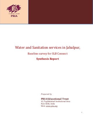 1
Water and Sanitation services in Jabalpur,
Baseline survey for SLB Connect
Synthesis Report
Prepared by
PRIA Educational Trust
42, Tughlakabad Institutional Area
New Delhi, India
Web: www.pria.org
 