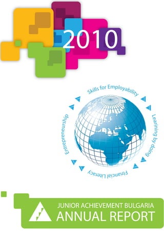 2010
                              Employab
                   Skills for         ilit   y
     preneurship




                                                 Learining by d
 ntre




                                                               oin
E




                                                                  g



                   FIna
                       ncial Literacy




JUNIOR ACHIEVEMENT BULGARIA
ANNUAL REPORT
 