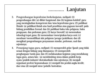 ............ Lanjutan
3. Pengembangan keprofesian berkelanjutan, meliputi: (1)
pengembangan diri: (a) diklat fungsional; dan (b) kegiatan kolektif guru
yang meningkatkan kompetensi dan/atau keprofesian guru; (2) publikasi
Ilmiah: (a) publikasi ilmiah atas hasil penelitian atau gagasan inovatif pada
bidang pendidikan formal; dan (b) publikasi buku teks pelajaran, buku
pengayaan, dan pedoman guru; (3) karya Inovatif; (a) menemukan
teknologi tepat guna; (b) menemukan/menciptakan karya seni; (c)
membuat/memodifikasi alat pelajaran/peraga/praktikum; dan (d)membuat/memodifikasi alat pelajaran/peraga/praktikum; dan (d)
mengikuti pengembangan penyusunan standar, pedoman, soal dan
sejenisnya;
4. Penunjang tugas guru, meliputi: (1) memperoleh gelar/ijazah yang tidak
sesuai dengan bidang yang diampunya; (2) memperoleh
penghargaan/tanda jasa; dan (3) melaksanakan kegiatan yang mendukung
tugas guru, antara lain : (a) membimbing siswa dalam praktik kerja
nyata/praktik industri/ekstrakurikuler dan sejenisnya; (b) menjadi
organisasi profesi/kepramukaan; (c) menjadi tim penilai angka kredit;
dan/atau (d) menjadi tutor/pelatih/instruktur.
 