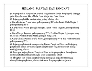 JENJANG JABATAN DAN PANGKAT
(1) Jenjang Jabatan Fungsional Guru dari yang terendah sampai dengan yang tertinggi,
yaitu: Guru Pertama; Guru Muda; Guru Madya; dan Guru Utama.
(2) Jenjang pangkat Guru untuk setiap jenjang jabatan, yaitu:
a. Guru Pertama: Penata Muda, golongan ruang III/a; dan Penata Muda Tingkat I,
golongan ruang III/b;
b. Guru Muda: Penata, golongan ruang III/c; dan Penata Tingkat I, golongan ruang
III/d.
c. Guru Madya: Pembina, golongan ruang IV/a; Pembina Tingkat I, golongan ruang
IV/b; dan Pembina Utama Muda, golongan ruang IV/c.IV/b; dan Pembina Utama Muda, golongan ruang IV/c.
d. Guru Utama: Pembina Utama Madya, golongan ruang IV/d; dan Pembina Utama,
golongan ruang IV/e.
(3) Jenjang pangkat untuk masing-masing Jabatan Fungsional Guru adalah jenjang
pangkat dan jabatan berdasarkan jumlah angka kredit yang dimiliki untuk masing-
masing jenjang jabatan.
(4) Penetapan jenjang Jabatan Fungsional Guru untuk pengangkatan dalam jabatan
ditetapkan berdasarkan jumlah angka kredit yang dimiliki setelah
10 ditetapkan oleh pejabat yang berwenang menetapkan angka kredit sehingga
dimungkinkan pangkat dan jabatan tidak sesuai dengan pangkat dan jabatan
 