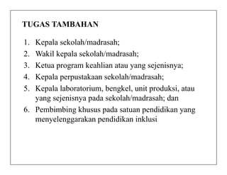 TUGAS TAMBAHAN
1. Kepala sekolah/madrasah;
2. Wakil kepala sekolah/madrasah;
3. Ketua program keahlian atau yang sejenisnya;
4. Kepala perpustakaan sekolah/madrasah;
5. Kepala laboratorium, bengkel, unit produksi, atau5. Kepala laboratorium, bengkel, unit produksi, atau
yang sejenisnya pada sekolah/madrasah; dan
6. Pembimbing khusus pada satuan pendidikan yang
menyelenggarakan pendidikan inklusi
 