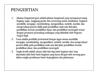 PENGERTIAN
1. Jabatan fungsional guru adalah jabatan fungsional yang mempunyai ruang
lingkup, tugas, tanggung jawab, dan wewenang untuk melakukan kegiatan
mendidik, mengajar, membimbing, mengarahkan, melatih, menilai, dan
mengevaluasi peserta didik pada pendidikan anak usia dini jalur
pendidikan formal, pendidikan dasar, dan pendidikan menengah sesuai
dengan peraturan perundang-undangan yang diduduki oleh Pegawai
Negeri Sipil.
2. Guru adalah pendidik profesional dengan tugas utama mendidik,
mengajar, membimbing, mengarahkan, melatih, menilai, dan mengevaluasi
peserta didik pada pendidikan anak usia dini jalur pendidikan formal,
pendidikan dasar, dan pendidikan menengah.
3. Angka kredit adalah satuan nilai dari tiap butir kegiatan dan/atau
akumulasi nilai butir-butir kegiatan yang harus dicapai oleh seorang guru
dalam rangka pembinaan karier kepangkatan dan jabatannya.
 