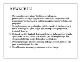 KEWAJIBAN
1. Merencanakan pembelajaran/bimbingan, melaksanakan
pembelajaran/bimbingan yang bermutu, menilai dan mengevaluasi hasil
pembelajaran/bimbingan, serta melaksanakan pembelajaran/perbaikan dan
pengayaan;
2. Meningkatkan dan mengembangkan kualifikasi akademik dan kompetensi
secara berkelanjutan sejalan dengan perkembangan ilmu pengetahuan,
teknologi, dan seni;teknologi, dan seni;
3. Bertindak obyektif dan tidak diskriminatif atas pertimbangan jenis kelamin,
agama, suku, ras, dan kondisi fisik tertentu, latar belakang keluarga, dan
status sosial ekonomi peserta didik dalam pembelajaran;
4. Menjunjung tinggi peraturan perundang-undangan, hukum, dan kode etik
guru, serta nilai agama dan etika;
5. Memelihara dan memupuk persatuan dan kesatuan bangsa.
 