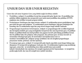 UNSUR DAN SUB UNSUR KEGIATAN
Unsur dan sub unsur kegiatan Guru yang dinilai angka kreditnya adalah:
1. Pendidikan, meliputi: (1) pendidikan formal dan memperoleh gelar/ijazah; dan (2) pendidikan dan
pelatihan (diklat) prajabatan dan memperoleh surat tanda tamat pendidikan dan pelatihan (STTPP)
prajabatan atau sertifikat termasuk program induksi.
2. Pembelajaran/bimbingan dan tugas tertentu, meliputi: (1) melaksanakan proses pembelajaran, bagi
guru kelas dan guru mata pelajaran; (2) melaksanakan proses bimbingan, bagi guru bimbingan dan
konseling; dan (3) melaksanakan tugas lain yang relevan dengan fungsi sekolah/madrasah.
3. Pengembangan keprofesian berkelanjutan, meliputi: (1) pengembangan diri: (a) diklat fungsional;
dan (b) kegiatan kolektif guru yang meningkatkan kompetensi dan/atau keprofesian guru; (2) publikasidan (b) kegiatan kolektif guru yang meningkatkan kompetensi dan/atau keprofesian guru; (2) publikasi
Ilmiah: (a) publikasi ilmiah atas hasil penelitian atau gagasan inovatif pada bidang pendidikan formal;
dan (b) publikasi buku teks pelajaran, buku pengayaan, dan pedoman guru; (3) karya Inovatif: (a)
menemukan teknologi tepat guna; (b) menemukan/menciptakan karya seni; (c)
membuat/memodifikasi alat pelajaran/peraga/praktikum; dan (d) mengikuti pengembangan
penyusunan standar, pedoman, soal dan sejenisnya;
4. Penunjang tugas guru, meliputi: (1) memperoleh gelar/ijazah yang tidak sesuai dengan bidang yang
diampunya; (2) memperoleh penghargaan/tanda jasa; dan (3) melaksanakan kegiatan yang mendukung
tugas guru, antara lain : (a) membimbing siswa dalam praktik kerja nyata/praktik
industri/ekstrakurikuler dan sejenisnya; (b) menjadi organisasi profesi/kepramukaan; (c) menjadi tim
penilai angka kredit; dan/atau (d) menjadi tutor/pelatih/instruktur.
 