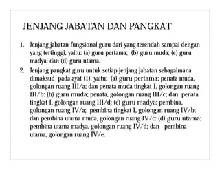 JENJANG JABATAN DAN PANGKAT
1. Jenjang jabatan fungsional guru dari yang terendah sampai dengan
yang tertinggi, yaitu: (a) guru pertama; (b) guru muda; (c) guru
madya; dan (d) guru utama.
2. Jenjang pangkat guru untuk setiap jenjang jabatan sebagaimana
dimaksud pada ayat (1), yaitu: (a) guru pertama; penata muda,
golongan ruang III/a; dan penata muda tingkat I, golongan ruanggolongan ruang III/a; dan penata muda tingkat I, golongan ruang
III/b: (b) guru muda; penata, golongan ruang III/c; dan penata
tingkat I, golongan ruang III/d: (c) guru madya; pembina,
golongan ruang IV/a; pembina tingkat I, golongan ruang IV/b;
dan pembina utama muda, golongan ruang IV/c: (d) guru utama;
pembina utama madya, golongan ruang IV/d; dan pembina
utama, golongan ruang IV/e.
 