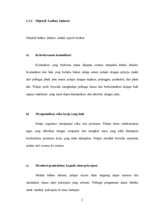 1.1.2 Objektif Latihan Industri
Objektif latihan industri adalah seperti berikut:
a) Keberkesanan komunikasi
Komunikasi yang berkesan dapat dipupuk semasa menjalani latihan industri.
Komunikasi dua hala yang berlaku bukan sahaja antara pelajar dengan pekerja malah
dari pelbagai pihak iaitu antara pelajar dengan majikan, pelanggan, pembekal, dan pihak
lain. Pelajar perlu bersedia menghadapi pelbagai situasi dan berkomunikasi dengan baik
supaya maklumat yang tepat dapat disampaikan dan diterima dengan jelas.
b) Mengamalkan etika kerja yang baik
Setiap organisasi mempunyai etika dan peraturan. Pelajar harus melaksanakan
tugas yang diberikan dengan sempurna dan mengikut masa yang telah ditetapkan
berdasarkan peraturan kerja yang telah ditetapkan. Pelajar mestilah bersedia menerima
arahan dari semasa ke semasa.
c) Memberi pendedahan kepada alam pekerjaan
Melalui latihan industri, pelajar secara tidak langsung dapat merasai dan
memahami situasi alam pekerjaan yang sebenar. Pelbagai pengalaman dapat ditimba
untuk manfaat pekerjaan di masa hadapan.
2
 