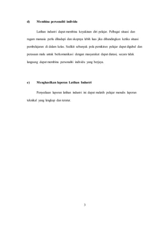 d) Membina personaliti individu
Latihan industri dapat membina keyakinan diri pelajar. Pelbagai situasi dan
ragam manusia perlu dihadapi dan skopnya lebih luas jika dibandingkan ketika situasi
pembelajaran di dalam kelas. Sedikit sebanyak pola pemikiran pelajar dapat digubal dan
perasaan malu untuk berkomunikasi dengan masyarakat dapat diatasi, secara tidak
langsung dapat membina personaliti individu yang berjaya.
e) Menghasilkan laporan Latihan Industri
Penyediaan laporan latihan industri ini dapat melatih pelajar menulis laporan
teknikal yang lengkap dan teratur.
3
 