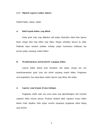 1.1.3 Objektif Laporan Latihan Industri
Objektif latihan industri adalah:
a) Bukti kepada latihan yang diikuti
Setiap gerak kerja yang dilakukan oleh pelajar direkodkan dalam buku laporan
harian sebagai bukti bagi latihan yang diikuti. Dengan terhasilnya laporan ini, pihak
Politeknik dapat membuat penilaian terhadap pelajar berdasarkan kefahaman dan
prestasi pelajar sepanjang tempoh latihan.
b) Mendokumenkan aktiviti-aktiviti sepanjang latihan
Laporan latihan industri perlu disediakan oleh pelajar sebagai satu cara
mendokumentasikan gerak kerja dan aktiviti sepanjang tempoh latihan. Pengalaman
serta pengetahuan baru dapat dijana melalui laporan yang dibuat oleh pelajar.
c) Laporan yang berguna di masa hadapan
Pengalaman adalah salah satu syarat utama yang dipertimbangkan oleh sesebuah
organisasi dalam mencari pekerja. Perakuan daripada pihak organisasi semasa latihan
industri boleh dijadikan bukti pelajar tersebut mempunyai pengalaman dalam bidang
yang diceburi.
4
 