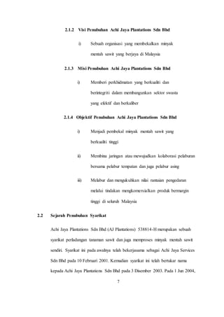 2.1.2 Visi Penubuhan Achi Jaya Plantations Sdn Bhd
i) Sebuah organisasi yang membekalkan minyak
mentah sawit yang berjaya di Malaysia
2.1.3 Misi Penubuhan Achi Jaya Plantations Sdn Bhd
i) Memberi perkhidmatan yang berkualiti dan
berintegriti dalam membangunkan sektor swasta
yang efektif dan berkaliber
2.1.4 Objektif Penubuhan Achi Jaya Plantations Sdn Bhd
i) Menjadi pembekal minyak mentah sawit yang
berkualiti tinggi
ii) Membina jaringan atau mewujudkan kolaborasi pelaburan
bersama pelabur tempatan dan juga pelabur asing
iii) Melabur dan mengukuhkan nilai rantaian pengedaran
melalui tindakan mengkomersialkan produk bermargin
tinggi di seluruh Malaysia
2.2 Sejarah Penubuhan Syarikat
Achi Jaya Plantations Sdn Bhd (AJ Plantations) 538814-H merupakan sebuah
syarikat perladangan tanaman sawit dan juga memproses minyak mentah sawit
sendiri. Syarikat ini pada awalnya telah bekerjasama sebagai Achi Jaya Services
Sdn Bhd pada 10 Februari 2001. Kemudian syarikat ini telah bertukar nama
kepada Achi Jaya Plantations Sdn Bhd pada 3 Disember 2003. Pada 1 Jun 2004,
7
 