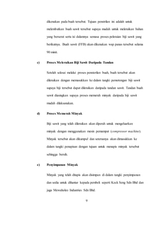 dikenakan pada buah tersebut. Tujuan penstrilan ini adalah untuk
melembutkan buah sawit tersebut supaya mudah untuk meleraikan bahan
yang berserat serta isi dalamnya semasa proses peleraian biji sawit yang
berikutnya. Buah sawit (FFB) akan dikenakan wap panas tersebut selama
90 minit.
c) Proses Meleraikan Biji Sawit Daripada Tandan
Setelah selesai melalui proses pensterilan buah, buah tersebut akan
dileraikan dengan memasukkan ke dalam tangki pemotongan biji sawit
supaya biji tersebut dapat dileraikan daripada tandan sawit. Tandan buah
sawit diasingkan supaya proses memerah minyak daripada biji sawit
mudah dilaksanakan.
d) Proses Memerah Minyak
Biji sawit yang telah dileraikan akan diperah untuk mengeluarkan
minyak dengan menggunakan mesin pemampat (compressor machine).
Minyak tersebut akan dikumpul dan seterusnya akan dimasukkan ke
dalam tangki penapisan dengan tujuan untuk menapis minyak tersebut
sehingga bersih.
e) Penyimpanan Minyak
Minyak yang telah ditapis akan disimpan di dalam tangki penyimpanan
dan sedia untuk dihantar kepada pembeli seperti Keck Seng Sdn Bhd dan
juga Mewaholeo Industries Sdn Bhd.
9
 