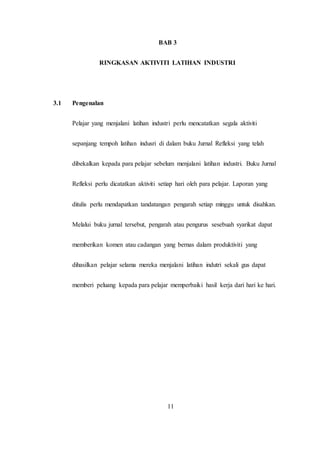 BAB 3
RINGKASAN AKTIVITI LATIHAN INDUSTRI
3.1 Pengenalan
Pelajar yang menjalani latihan industri perlu mencatatkan segala aktiviti
sepanjang tempoh latihan indusri di dalam buku Jurnal Refleksi yang telah
dibekalkan kepada para pelajar sebelum menjalani latihan industri. Buku Jurnal
Refleksi perlu dicatatkan aktiviti setiap hari oleh para pelajar. Laporan yang
ditulis perlu mendapatkan tandatangan pengarah setiap minggu untuk disahkan.
Melalui buku jurnal tersebut, pengarah atau pengurus sesebuah syarikat dapat
memberikan komen atau cadangan yang bernas dalam produktiviti yang
dihasilkan pelajar selama mereka menjalani latihan indutri sekali gus dapat
memberi peluang kepada para pelajar memperbaiki hasil kerja dari hari ke hari.
11
 