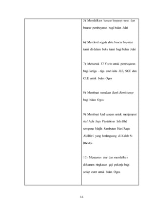 5) Memfailkan baucar bayaran tunai dan
baucar pembayaran bagi bulan Julai
6) Merekod segala data baucar bayaran
tunai di dalam buku tunai bagi bulan Julai
7) Mencetak TT Form untuk pembayaran
bagi ketiga – tiga estet iaitu JLE, SGE dan
CLE untuk bulan Ogos
8) Membuat semakan Bank Remittance
bagi bulan Ogos
9) Membuat kad ucapan untuk menjemput
staf Achi Jaya Plantations Sdn Bhd
sempena Majlis Sambutan Hari Raya
Aidilfitri yang berlangsung di Kelab St
Rhodes
10) Menyusun atur dan memfailkan
dokumen ringkasan gaji pekerja bagi
setiap estet untuk bulan Ogos
16
 