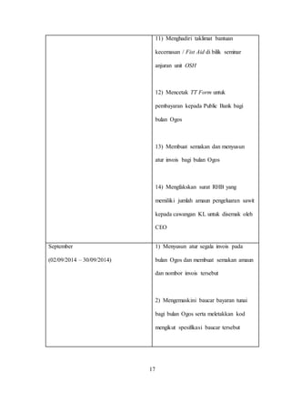 11) Menghadiri taklimat bantuan
kecemasan / Fist Aid di bilik seminar
anjuran unit OSH
12) Mencetak TT Form untuk
pembayaran kepada Public Bank bagi
bulan Ogos
13) Membuat semakan dan menyusun
atur invois bagi bulan Ogos
14) Mengfakskan surat RHB yang
memiliki jumlah amaun pengeluaran sawit
kepada cawangan KL untuk disemak oleh
CEO
September
(02/09/2014 – 30/09/2014)
1) Menyusun atur segala invois pada
bulan Ogos dan membuat semakan amaun
dan nombor invois tersebut
2) Mengemaskini baucar bayaran tunai
bagi bulan Ogos serta meletakkan kod
mengikut spesifikasi baucar tersebut
17
 