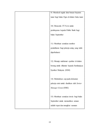9) Merekod segala data baucar bayaran
tunai bagi bulan Ogos di dalam buku tunai
10) Mencetak TT Form untuk
pembayaran kepada Public Bank bagi
bulan September
11) Membuat semakan nombor
pendaftaran bagi pekerja asing yang telah
diperbaharui
12) Menaip maklumat syarikat di dalam
borang untuk dihantar kepada Suruhanjaya
Syarikat Malaysia (SSM)
14) Meletakkan cop pada dokumen
pekerja estet untuk disahkan oleh Senior
Manager Estate (SME)
15) Membuat semakan invois bagi bulan
September untuk memastikan amaun
adalah tepat dan mengikut susunan
19
 