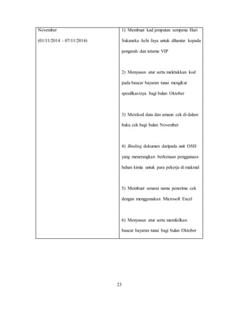 November
(01/11/2014 – 07/11/2014)
1) Membuat kad jemputan sempena Hari
Sukaneka Achi Jaya untuk dihantar kepada
pengarah dan tetamu VIP
2) Menyusun atur serta meletakkan kod
pada baucar bayaran tunai mengikut
spesifikasinya bagi bulan Oktober
3) Merekod data dan amaun cek di dalam
buku cek bagi bulan November
4) Binding dokumen daripada unit OSH
yang menerangkan berkenaan penggunaan
bahan kimia untuk para pekerja di makmal
5) Membuat senarai nama penerima cek
dengan menggunakan Microsoft Excel
6) Menyusun atur serta memfailkan
baucar bayaran tunai bagi bulan Oktober
23
 
