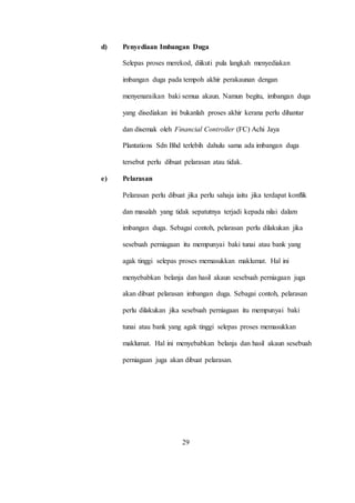 d) Penyediaan Imbangan Duga
Selepas proses merekod, diikuti pula langkah menyediakan
imbangan duga pada tempoh akhir perakaunan dengan
menyenaraikan baki semua akaun. Namun begitu, imbangan duga
yang disediakan ini bukanlah proses akhir kerana perlu dihantar
dan disemak oleh Financial Controller (FC) Achi Jaya
Plantations Sdn Bhd terlebih dahulu sama ada imbangan duga
tersebut perlu dibuat pelarasan atau tidak.
e) Pelarasan
Pelarasan perlu dibuat jika perlu sahaja iaitu jika terdapat konflik
dan masalah yang tidak sepatutnya terjadi kepada nilai dalam
imbangan duga. Sebagai contoh, pelarasan perlu dilakukan jika
sesebuah perniagaan itu mempunyai baki tunai atau bank yang
agak tinggi selepas proses memasukkan maklumat. Hal ini
menyebabkan belanja dan hasil akaun sesebuah perniagaan juga
akan dibuat pelarasan imbangan duga. Sebagai contoh, pelarasan
perlu dilakukan jika sesebuah perniagaan itu mempunyai baki
tunai atau bank yang agak tinggi selepas proses memasukkan
maklumat. Hal ini menyebabkan belanja dan hasil akaun sesebuah
perniagaan juga akan dibuat pelarasan.
29
 