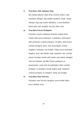 f) Penyediaan Akhir Imbangan Duga
Jika terdapat pelarasan dalam akaun sesebuah syarikat, maka
penyediaan imbangan duga perlulah disediakan semula. Selepas
imbangan duga yang terakhir dikeluarkan, ia akan diserahkan
kepada audit untuk diauditkan dan akan dibuat cukai.
g) Penyediaan Penyata Pendapatan
Penyediaan penyata pendapatan merupakan langkah kedua
terakhir dalam proses perakaunan. Ia dikeluarkan pada tempoh
akhir perakaunan sesebuah perniagaan. Di sinilah, tahap prestasi
sesebuah perniagaan diukur sama ada perniagaan tersebut
mengalami keuntungan atau kerugian. Selepas proses perakaunan
disiapkan, invois akan dikeluar untuk menyatakan nilai sesebuah
penyata kewangan kepada wakil syarikat yang menjadi pelanggan
Achi Jaya Plantation Sdn Bhd. Penyata pendapatan ini,
menyenaraikan semua hasil dan perbelanjaan dalam sesebuah
perniagaan. Ia merupakan formula lengkap untuk mengetahui
sesebuah perniagaan itu mengalami untung atau kerugian.
h) Penyediaan Kunci Kira-kira
Penyediaan kunci kira-kira merupakan proses terakhir dalam
proses membuat akaun.
30
 