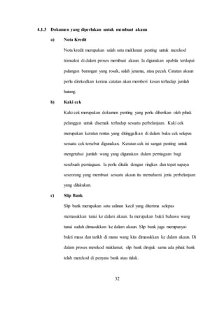 4.1.3 Dokumen yang diperlukan untuk membuat akaun
a) Nota Kredit
Nota kredit merupakan salah satu maklumat penting untuk merekod
transaksi di dalam proses membuat akaun. Ia digunakan apabila terdapat
pulangan barangan yang rosak, salah jenama, atau pecah. Catatan akaun
perlu direkodkan kerana catatan akan memberi kesan terhadap jumlah
hutang.
b) Kaki cek
Kaki cek merupakan dokumen penting yang perlu diberikan oleh pihak
pelanggan untuk disemak terhadap sesuatu perbelanjaan. Kaki cek
merupakan keratan rentas yang ditinggalkan di dalam buku cek selepas
sesuatu cek tersebut digunakan. Keratan cek ini sangat penting untuk
mengetahui jumlah wang yang digunakan dalam perniagaan bagi
sesebuah perniagaan. Ia perlu ditulis dengan ringkas dan tepat supaya
seseorang yang membuat sesuatu akaun itu memahami jenis perbelanjaan
yang dilakukan.
c) Slip Bank
Slip bank merupakan satu salinan kecil yang diterima selepas
memasukkan tunai ke dalam akaun. Ia merupakan bukti bahawa wang
tunai sudah dimasukkan ke dalam akaun. Slip bank juga mempunyai
bukti masa dan tarikh di mana wang kita dimasukkan ke dalam akaun. Di
dalam proses merekod maklumat, slip bank dirujuk sama ada pihak bank
telah merekod di penyata bank atau tidak.
32
 