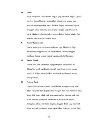 e) Invois
Invois merupakan satu dokumen ringkas yang diberikan penjual kepada
pembeli. Secara khasnya, ia disediakan sebagai nota serahan yang
diberikan kepada pembeli untuk disahkan. Ia juga disediakan kepada
pelanggan untuk menyatan nilai sesuatu barangan yang telah dibeli.
Invois dikeluarkan bagi transaksi yang melibatkan hutang sahaja. Bagi
transaksi tunai tidak dikeluarkan invois.
f) Baucar Pembayaran
Baucar pembayaran merupakan dokumen yang dikeluarkan bagi
pembayaran menggunakan cek. Ia dikelurkan setelah pelanggan
membayar hutang sesuatu barang kepada pembekal barangan.
g) Baucar Tunai
Baucar tunai tunai disediakan bagi pembayaran secara tunai. Ia
dikeluarkan untuk memberitahu jumlah yang telah dibayar kepada
pembekal. Ia juga boleh dijadikan bukti untuk pembayaran sesuatu
barang tersebut.
h) Penyata Bank
Penyata bank merupakan salah satu dokumen perniagaan yang perlu
diberi oleh pihak bank kepada unit kewangan Achi Jaya Plantation. Pada
setiap akhir bulan, pihak bank akan mengeluarkan penyata bank bagi
akaun sesebuah perniagaan. Ia merupakan rekod akaun semasa
perniagaan antara pihak bank dengan pelanggan. Pihak yang membuat
akaun sesebuah perniagaan sangat memerlukan dokumen penyata bank
33
 