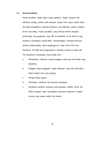4.2 Sistem Pemfailan
Sistem pemfailan sangat dalam setiap organisasi. Segala dokumen dan
maklumat penting syarikat perlu disimpan dengan betul supaya mudah dicari
dan dapat mengelakkan dokumen-dokumen atau maklumat syarikat daripada
tercicir atau hilang. Sistem pemfailan yang berkesan terhasil daripada
perancangan dan pengurusan yang teliti da sisetmatik ke atas fail-fail yang
membawa kepentingan kepada firma. Memandangkan dokumen-dokumen
tersebut adalah penting, maka tanggungjawab setiap staf di Achi Jaya
Plantations Sdn Bhd akan mengendalikan dokumen tersebut ke dalam fail.
Fail mempunyai kepentingan yang penting iaitu :-
a. Menyediakan maklumat kepada pengguna pada masa dan bentuk yang
diperlukan.
b. Pengguna dapat menggunak segala maklumat yang telah direkodkan
dalam tempoh masa yang panjang.
c. Sebagai bahan rujukan.
d. Menyimpan maklumat dan dokumen perniagaan.
e. Membantu membuat keputusan dan perjalanan syarikat. Sistem fail
dibuat bertujuan untuk memudahkan pencarian maklumat di dalam
keadaan yang pantas, mudah dan selamat.
38
 