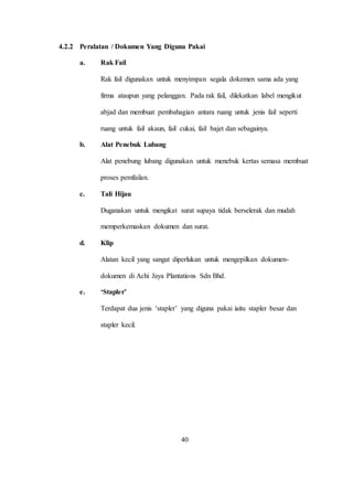 4.2.2 Peralatan / Dokumen Yang Diguna Pakai
a. Rak Fail
Rak fail digunakan untuk menyimpan segala dokemen sama ada yang
firma ataupun yang pelanggan. Pada rak fail, dilekatkan label mengikut
abjad dan membuat pembahagian antara ruang untuk jenis fail seperti
ruang untuk fail akaun, fail cukai, fail bajet dan sebagainya.
b. Alat Penebuk Lubang
Alat penebung lubang digunakan untuk menebuk kertas semasa membuat
proses pemfailan.
c. Tali Hijau
Duganakan untuk mengikat surat supaya tidak berselerak dan mudah
memperkemaskan dokumen dan surat.
d. Klip
Alatan kecil yang sangat diperlukan untuk mengepilkan dokumen-
dokumen di Achi Jaya Plantations Sdn Bhd.
e. ‘Stapler’
Terdapat dua jenis ‘stapler’ yang diguna pakai iaitu stapler besar dan
stapler kecil.
40
 