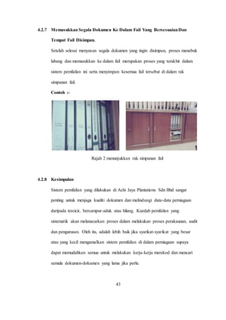 4.2.7 Memasukkan Segala Dokumen Ke Dalam Fail Yang BersesuaianDan
Tempat Fail Disimpan.
Setelah selesai menyusun segala dokumen yang ingin disimpan, proses menebuk
lubang dan memasukkan ke dalam fail merupakan proses yang terakhir dalam
sistem pemfailan ini serta menyimpan kesemua fail tersebut di dalam rak
simpanan fail.
Contoh :-
Rajah 2 menunjukkan rak simpanan fail
4.2.8 Kesimpulan
Sistem pemfailan yang dilakukan di Achi Jaya Plantations Sdn Bhd sangat
penting untuk menjaga kualiti dokumen dan melindungi data-data perniagaan
daripada tercicir, bercampur-aduk atau hilang. Kaedah pemfailan yang
sistematik akan melanacarkan proses dalam melakukan proses perakaunan, audit
dan pengurusan. Oleh itu, adalah lebih baik jika syarikat-syarikat yang besar
atau yang kecil mengamalkan sistem pemfailan di dalam perniagaan supaya
dapat memudahkan semua untuk melakukan kerja-kerja merekod dan mencari
semula dokumen-dokumen yang lama jika perlu.
43
 