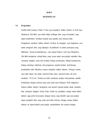 BAB 5
KESIMPULAN
5.1 Pengenalan
Setelah lebih kurang 4 bulan 15 hari saya menjalani latihan industri di Achi Jaya
Plantations Sdn Bhd, saya telah belajar pelbagai ilmu yang bermanfaat yang
dapat memberikan kebaikan kepada saya apabila saya bekerja kelak.
Pengalaman membuat latihan industri di firma ini mengajar saya bagaimana cara
untuk mengolah ilmu yang dipelajari di politeknik ke dalam pekerjaan yang
dilakukan. Secara keseluruhannya, saya dapati bahawa Achi Jaya Plantations
Sdn Bhd merupakan sebuah firma yang sesuai untuk para pelajar menimba ilmu
sebanyak mungkin sama ada di dalam bidang perakaunan, bidang kejuruteraan,
bidang teknologi maklumat dan pengurusan pejabat.Selaian itu,beberapa
pendedahan telah diberikan semasa menjalani latihan industri. Sebagai contoh,
saya telah diajar cara untuk merekod buku tunai, merekod buku cek serta
membuat ‘TT Form’. Perkara ini telah membantu pelajar berkeyakinan apabila
berhadapan dengan perkara yang sama pada masa hadapan. Perlu diingatkan
bahawa latihan industri merupakan satu insentif kepada pelajar untuk menimba
ilmu sebanyak mungkin di luar kelas. Selain itu, pemilihan tempat untuk latihan
industri juga perlu bersesuaian dengan kursus yang diambil agar para pelajar
dapat mengolah ilmu yang sedia ada ketika bekerja. Dengan adanya latihan
industri ini dapat melatih para pelajar mendedahkan diri mereka dengan
44
 