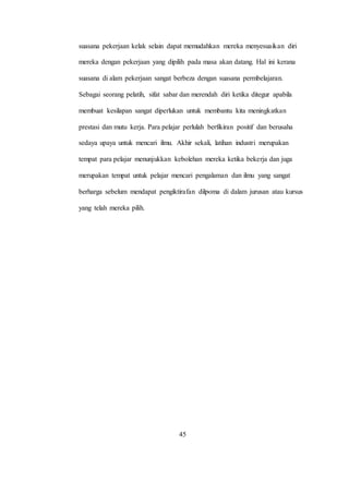 suasana pekerjaan kelak selain dapat memudahkan mereka menyesuaikan diri
mereka dengan pekerjaan yang dipilih pada masa akan datang. Hal ini kerana
suasana di alam pekerjaan sangat berbeza dengan suasana permbelajaran.
Sebagai seorang pelatih, sifat sabar dan merendah diri ketika ditegur apabila
membuat kesilapan sangat diperlukan untuk membantu kita meningkatkan
prestasi dan mutu kerja. Para pelajar perlulah berfikiran positif dan berusaha
sedaya upaya untuk mencari ilmu. Akhir sekali, latihan industri merupakan
tempat para pelajar menunjukkan kebolehan mereka ketika bekerja dan juga
merupakan tempat untuk pelajar mencari pengalaman dan ilmu yang sangat
berharga sebelum mendapat pengiktirafan dilpoma di dalam jurusan atau kursus
yang telah mereka pilih.
45
 