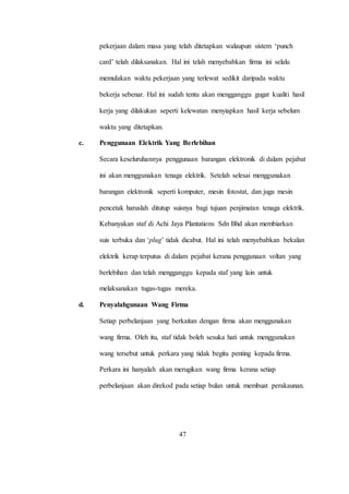 pekerjaan dalam masa yang telah ditetapkan walaupun sistem ‘punch
card’ telah dilaksanakan. Hal ini telah menyebabkan firma ini selalu
memulakan waktu pekerjaan yang terlewat sedikit daripada waktu
bekerja sebenar. Hal ini sudah tentu akan mengganggu gugat kualiti hasil
kerja yang dilakukan seperti kelewatan menyiapkan hasil kerja sebelum
waktu yang ditetapkan.
c. Penggunaan Elektrik Yang Berlebihan
Secara keseluruhannya penggunaan barangan elektronik di dalam pejabat
ini akan menggunakan tenaga elektrik. Setelah selesai menggunakan
barangan elektronik seperti komputer, mesin fotostat, dan juga mesin
pencetak haruslah ditutup suisnya bagi tujuan penjimatan tenaga elektrik.
Kebanyakan staf di Achi Jaya Plantations Sdn Bhd akan membiarkan
suis terbuka dan ‘plug’ tidak dicabut. Hal ini telah menyebabkan bekalan
elektrik kerap terputus di dalam pejabat kerana penggunaan voltan yang
berlebihan dan telah mengganggu kepada staf yang lain untuk
melaksanakan tugas-tugas mereka.
d. Penyalahgunaan Wang Firma
Setiap perbelanjaan yang berkaitan dengan firma akan menggunakan
wang firma. Oleh itu, staf tidak boleh sesuka hati untuk menggunakan
wang tersebut untuk perkara yang tidak begitu penting kepada firma.
Perkara ini hanyalah akan merugikan wang firma kerana setiap
perbelanjaan akan direkod pada setiap bulan untuk membuat perakaunan.
47
 