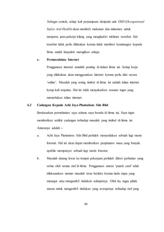 Sebagai contoh, setiap kali perjumpaan daripada unit OSH (Occupational
Safety And Health) akan membeli makanan dan minuman untuk
menjamu para pekerja kilang yang menghadiri taklimat tersebut. Hal
tersebut tidak perlu dilakukan kerana tidak memberi keuntungan kepada
firma malah hanyalah merugikan sahaja.
e. Permasalahan Internet
Penggunaan internet amatlah penting di dalam firma ini. Setiap kerja
yang dilakukan akan menggunakan internet kerana perlu diisi secara
‘online’. Masalah yang sering timbul di firma ini adalah talian internet
kerap kali terputus. Hal ini telah menyukarkan sesuatu tugas yang
memerlukan talian internet.
6.2 Cadangan Kepada Achi Jaya Plantations Sdn Bhd
Berdasarkan permehatian saya selama saya berada di firma ini, Saya ingin
memberikan sedikit cadangan terhadap masalah yang timbul di firma ini.
Antaranya adalah :-
a. Achi Jaya Plantations Sdn Bhd perlulah menyediakan sebuah lagi mesin
fotostat. Hal ini akan dapat memberikan penjimatan masa yang banyak
apabila mempunyai sebuah lagi mesin fotostat.
b. Masalah datang lewat ke tempat pekerjaan perlulah diberi perhatian yang
serius oleh semua staf di firma. Penggunaan sistem ‘punch card’ telah
dilaksanakan namun masalah terus berlaku kerana tiada siapa yang
menegur atau mengambil tindakan selanjutnya. Oleh itu, tugas pihak
atasan untuk mengambil tindakan yang sewajarnya terhadap staf yang
48
 