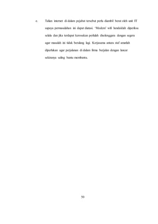 e. Talian internet di dalam pejabat tersebut perlu diambil berat oleh unit IT
supaya permasalahan ini dapat diatasi. ‘Modem’ wifi hendaklah diperiksa
selalu dan jika terdapat kerosakan perlulah diselenggara dengan segera
agar masalah ini tidak berulang lagi. Kerjasama antara staf amatlah
diperlukan agar perjalanan di dalam firma berjalan dengan lancar
sekiranya saling bantu membantu.
50
 