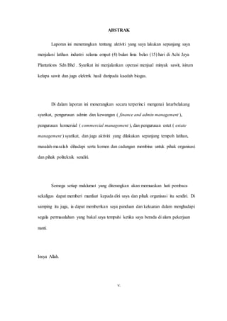 ABSTRAK
Laporan ini menerangkan tentang aktiviti yang saya lakukan sepanjang saya
menjalani latihan industri selama empat (4) bulan lima belas (15) hari di Achi Jaya
Plantations Sdn Bhd . Syarikat ini menjalankan operasi menjual minyak sawit, isirum
kelapa sawit dan juga elektrik hasil daripada kaedah biogas.
Di dalam laporan ini menerangkan secara terperinci mengenai latarbelakang
syarikat, pengurusan admin dan kewangan ( finance and admin management ),
pengurusan komersial ( commercial management ), dan pengurusan estet ( estate
management ) syarikat, dan juga aktiviti yang dilakukan sepanjang tempoh latihan,
masalah-masalah dihadapi serta komen dan cadangan membina untuk pihak organisasi
dan pihak politeknik sendiri.
Semoga setiap maklumat yang diterangkan akan memuaskan hati pembaca
sekaligus dapat memberi manfaat kepada diri saya dan pihak organisasi itu sendiri. Di
samping itu juga, ia dapat memberikan saya panduan dan kekuatan dalam menghadapi
segala permasalahan yang bakal saya tempuhi ketika saya berada di alam pekerjaan
nanti.
Insya Allah.
v.
 