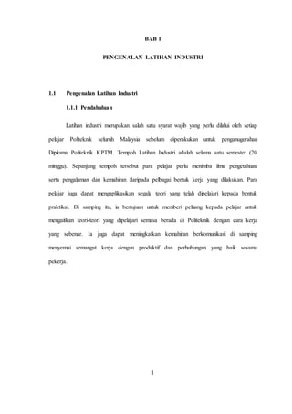 BAB 1
PENGENALAN LATIHAN INDUSTRI
1.1 Pengenalan Latihan Industri
1.1.1 Pendahuluan
Latihan industri merupakan salah satu syarat wajib yang perlu dilalui oleh setiap
pelajar Politeknik seluruh Malaysia sebelum diperakukan untuk penganugerahan
Diploma Politeknik KPTM. Tempoh Latihan Industri adalah selama satu semester (20
minggu). Sepanjang tempoh tersebut para pelajar perlu menimba ilmu pengetahuan
serta pengalaman dan kemahiran daripada pelbagai bentuk kerja yang dilakukan. Para
pelajar juga dapat mengaplikasikan segala teori yang telah dipelajari kepada bentuk
praktikal. Di samping itu, ia bertujuan untuk memberi peluang kepada pelajar untuk
mengaitkan teori-teori yang dipelajari semasa berada di Politeknik dengan cara kerja
yang sebenar. Ia juga dapat meningkatkan kemahiran berkomunikasi di samping
menyemai semangat kerja dengan produktif dan perhubungan yang baik sesama
pekerja.
1
 