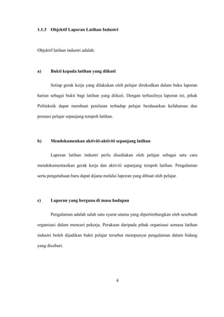 1.1.3 Objektif Laporan Latihan Industri
Objektif latihan industri adalah:
a) Bukti kepada latihan yang diikuti
Setiap gerak kerja yang dilakukan oleh pelajar direkodkan dalam buku laporan
harian sebagai bukti bagi latihan yang diikuti. Dengan terhasilnya laporan ini, pihak
Politeknik dapat membuat penilaian terhadap pelajar berdasarkan kefahaman dan
prestasi pelajar sepanjang tempoh latihan.
b) Mendokumenkan aktiviti-aktiviti sepanjang latihan
Laporan latihan industri perlu disediakan oleh pelajar sebagai satu cara
mendokumentasikan gerak kerja dan aktiviti sepanjang tempoh latihan. Pengalaman
serta pengetahuan baru dapat dijana melalui laporan yang dibuat oleh pelajar.
c) Laporan yang berguna di masa hadapan
Pengalaman adalah salah satu syarat utama yang dipertimbangkan oleh sesebuah
organisasi dalam mencari pekerja. Perakuan daripada pihak organisasi semasa latihan
industri boleh dijadikan bukti pelajar tersebut mempunyai pengalaman dalam bidang
yang diceburi.
4
 
