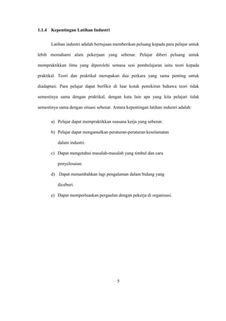 1.1.4 Kepentingan Latihan Industri
Latihan industri adalah bertujuan memberikan peluang kepada para pelajar untuk
lebih memahami alam pekerjaan yang sebenar. Pelajar diberi peluang untuk
mempraktikkan ilmu yang diperolehi semasa sesi pembelajaran iaitu teori kepada
praktikal. Teori dan praktikal merupakan dua perkara yang sama penting untuk
diadaptasi. Para pelajar dapat berfikir di luar kotak pemikiran bahawa teori tidak
semestinya sama dengan praktikal, dengan kata lain apa yang kita pelajari tidak
semestinya sama dengan situasi sebenar. Antara kepentingan latihan industri adalah:
a) Pelajar dapat mempraktikkan suasana kerja yang sebenar.
b) Pelajar dapat mengamalkan peraturan-peraturan keselamatan
dalam industri.
c) Dapat mengetahui masalah-masalah yang timbul dan cara
penyelesaian.
d) Dapat menambahkan lagi pengalaman dalam bidang yang
diceburi.
e) Dapat memperluaskan pergaulan dengan pekerja di organisasi.
5
 