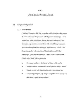 BAB 2
LATAR BELAKANG ORGANISASI
2.1 Pengenalan Organisasi
2.1.1 Pendahuluan
Achi Jaya Plantations Sdn Bhd merupakan salah sebuah syarikat swasta
di dalam sektor perladangan sawit di Malaysia dan mempunyai 3 buah
ladang iaitu Johor Labis Estate, Sungai Gerchang Estate serta Claire
Estate dan juga memproses minyak sawit di sebuah kilang kepunyaan
syarikat untuk dijual kepada pelanggan seperti Palmaju Edible, Keck
Seng, Mewaholeo Industries, Felda Marketing Service S/B dan
sebagainya. Syarikat ini beroperasi di Lot 677, Jalan Factory, 85400
Chaah, Johor Darul Takzim, Malaysia.
a. Memungut hasil sawit dan hantar ke kilang milik syarikat
b. Memproses buah sawit tersebut untuk dijadikan minyak mentah
c. Minyak mentah pula akan dijual kepada syarikat yang lain
d. Isirum,tempurung dan juga minyak yang telah busuk (sludge oil)
akan dijual kepada pelanggan kami
6
 