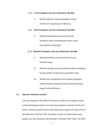 2.1.2 Visi Penubuhan Achi Jaya Plantations Sdn Bhd
i) Sebuah organisasi yang membekalkan minyak
mentah sawit yang berjaya di Malaysia
2.1.3 Misi Penubuhan Achi Jaya Plantations Sdn Bhd
i) Memberi perkhidmatan yang berkualiti dan
berintegriti dalam membangunkan sektor swasta
yang efektif dan berkaliber
2.1.4 Objektif Penubuhan Achi Jaya Plantations Sdn Bhd
i) Menjadi pembekal minyak mentah sawit yang
berkualiti tinggi
ii) Membina jaringan atau mewujudkan kolaborasi pelaburan
bersama pelabur tempatan dan juga pelabur asing
iii) Melabur dan mengukuhkan nilai rantaian pengedaran
melalui tindakan mengkomersialkan produk bermargin
tinggi di seluruh Malaysia
2.2 Sejarah Penubuhan Syarikat
Achi Jaya Plantations Sdn Bhd (AJ Plantations) 538814-H merupakan sebuah
syarikat perladangan tanaman sawit dan juga memproses minyak mentah sawit
sendiri. Syarikat ini pada awalnya telah bekerjasama sebagai Achi Jaya Services
Sdn Bhd pada 10 Februari 2001. Kemudian syarikat ini telah bertukar nama
kepada Achi Jaya Plantations Sdn Bhd pada 3 Disember 2003. Pada 1 Jun 2004,
7
 