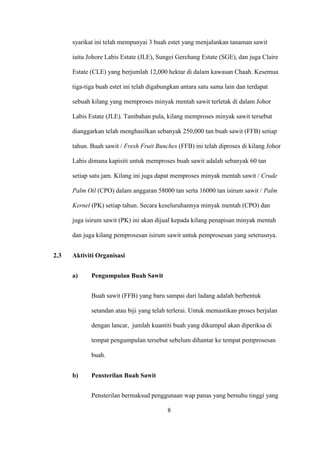 syarikat ini telah mempunyai 3 buah estet yang menjalankan tanaman sawit
iaitu Johore Labis Estate (JLE), Sungei Gerchang Estate (SGE), dan juga Claire
Estate (CLE) yang berjumlah 12,000 hektar di dalam kawasan Chaah. Kesemua
tiga-tiga buah estet ini telah digabungkan antara satu sama lain dan terdapat
sebuah kilang yang memproses minyak mentah sawit terletak di dalam Johor
Labis Estate (JLE). Tambahan pula, kilang memproses minyak sawit tersebut
dianggarkan telah menghasilkan sebanyak 250,000 tan buah sawit (FFB) setiap
tahun. Buah sawit / Fresh Fruit Bunches (FFB) ini telah diproses di kilang Johor
Labis dimana kapisiti untuk memproses buah sawit adalah sebanyak 60 tan
setiap satu jam. Kilang ini juga dapat memproses minyak mentah sawit / Crude
Palm Oil (CPO) dalam anggaran 58000 tan serta 16000 tan isirum sawit / Palm
Kernel (PK) setiap tahun. Secara keseluruhannya minyak mentah (CPO) dan
juga isirum sawit (PK) ini akan dijual kepada kilang penapisan minyak mentah
dan juga kilang pemprosesan isirum sawit untuk pemprosesan yang seterusnya.
2.3 Aktiviti Organisasi
a) Pengumpulan Buah Sawit
Buah sawit (FFB) yang baru sampai dari ladang adalah berbentuk
setandan atau biji yang telah terlerai. Untuk memastikan proses berjalan
dengan lancar, jumlah kuantiti buah yang dikumpul akan diperiksa di
tempat pengumpulan tersebut sebelum dihantar ke tempat pemprosesan
buah.
b) Pensterilan Buah Sawit
Pensterilan bermaksud penggunaan wap panas yang bersuhu tinggi yang
8
 