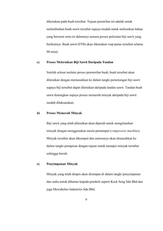 dikenakan pada buah tersebut. Tujuan penstrilan ini adalah untuk
melembutkan buah sawit tersebut supaya mudah untuk meleraikan bahan
yang berserat serta isi dalamnya semasa proses peleraian biji sawit yang
berikutnya. Buah sawit (FFB) akan dikenakan wap panas tersebut selama
90 minit.
c) Proses Meleraikan Biji Sawit Daripada Tandan
Setelah selesai melalui proses pensterilan buah, buah tersebut akan
dileraikan dengan memasukkan ke dalam tangki pemotongan biji sawit
supaya biji tersebut dapat dileraikan daripada tandan sawit. Tandan buah
sawit diasingkan supaya proses memerah minyak daripada biji sawit
mudah dilaksanakan.
d) Proses Memerah Minyak
Biji sawit yang telah dileraikan akan diperah untuk mengeluarkan
minyak dengan menggunakan mesin pemampat (compressor machine).
Minyak tersebut akan dikumpul dan seterusnya akan dimasukkan ke
dalam tangki penapisan dengan tujuan untuk menapis minyak tersebut
sehingga bersih.
e) Penyimpanan Minyak
Minyak yang telah ditapis akan disimpan di dalam tangki penyimpanan
dan sedia untuk dihantar kepada pembeli seperti Keck Seng Sdn Bhd dan
juga Mewaholeo Industries Sdn Bhd.
9
 