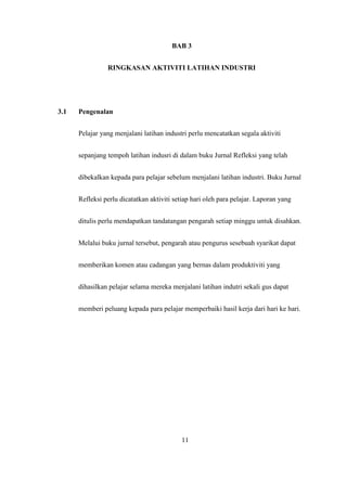 BAB 3
RINGKASAN AKTIVITI LATIHAN INDUSTRI
3.1 Pengenalan
Pelajar yang menjalani latihan industri perlu mencatatkan segala aktiviti
sepanjang tempoh latihan indusri di dalam buku Jurnal Refleksi yang telah
dibekalkan kepada para pelajar sebelum menjalani latihan industri. Buku Jurnal
Refleksi perlu dicatatkan aktiviti setiap hari oleh para pelajar. Laporan yang
ditulis perlu mendapatkan tandatangan pengarah setiap minggu untuk disahkan.
Melalui buku jurnal tersebut, pengarah atau pengurus sesebuah syarikat dapat
memberikan komen atau cadangan yang bernas dalam produktiviti yang
dihasilkan pelajar selama mereka menjalani latihan indutri sekali gus dapat
memberi peluang kepada para pelajar memperbaiki hasil kerja dari hari ke hari.
11
 