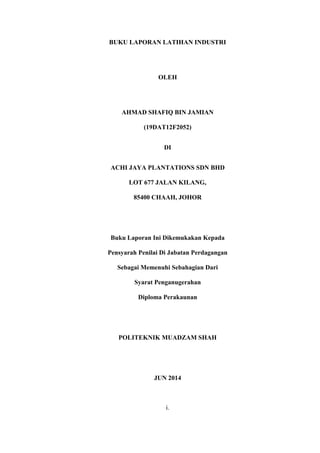 BUKU LAPORAN LATIHAN INDUSTRI
OLEH
AHMAD SHAFIQ BIN JAMIAN
(19DAT12F2052)
DI
ACHI JAYA PLANTATIONS SDN BHD
LOT 677 JALAN KILANG,
85400 CHAAH, JOHOR
Buku Laporan Ini Dikemukakan Kepada
Pensyarah Penilai Di Jabatan Perdagangan
Sebagai Memenuhi Sebahagian Dari
Syarat Penganugerahan
Diploma Perakaunan
POLITEKNIK MUADZAM SHAH
JUN 2014
i.
 