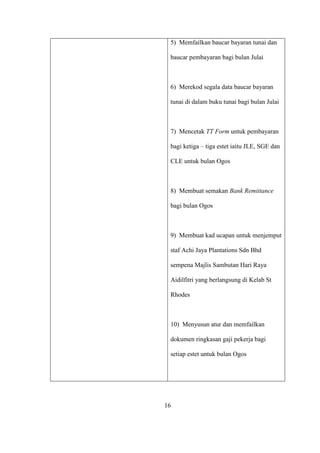 5) Memfailkan baucar bayaran tunai dan
baucar pembayaran bagi bulan Julai
6) Merekod segala data baucar bayaran
tunai di dalam buku tunai bagi bulan Julai
7) Mencetak TT Form untuk pembayaran
bagi ketiga – tiga estet iaitu JLE, SGE dan
CLE untuk bulan Ogos
8) Membuat semakan Bank Remittance
bagi bulan Ogos
9) Membuat kad ucapan untuk menjemput
staf Achi Jaya Plantations Sdn Bhd
sempena Majlis Sambutan Hari Raya
Aidilfitri yang berlangsung di Kelab St
Rhodes
10) Menyusun atur dan memfailkan
dokumen ringkasan gaji pekerja bagi
setiap estet untuk bulan Ogos
16
 