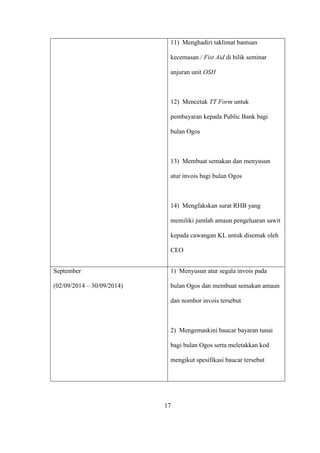 11) Menghadiri taklimat bantuan
kecemasan / Fist Aid di bilik seminar
anjuran unit OSH
12) Mencetak TT Form untuk
pembayaran kepada Public Bank bagi
bulan Ogos
13) Membuat semakan dan menyusun
atur invois bagi bulan Ogos
14) Mengfakskan surat RHB yang
memiliki jumlah amaun pengeluaran sawit
kepada cawangan KL untuk disemak oleh
CEO
September
(02/09/2014 – 30/09/2014)
1) Menyusun atur segala invois pada
bulan Ogos dan membuat semakan amaun
dan nombor invois tersebut
2) Mengemaskini baucar bayaran tunai
bagi bulan Ogos serta meletakkan kod
mengikut spesifikasi baucar tersebut
17
 