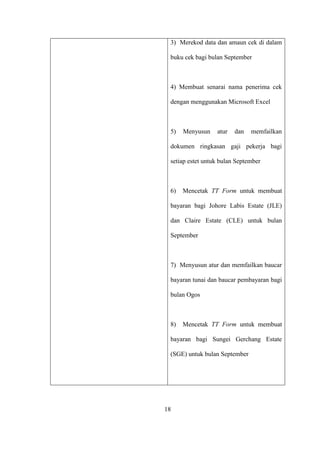 3) Merekod data dan amaun cek di dalam
buku cek bagi bulan September
4) Membuat senarai nama penerima cek
dengan menggunakan Microsoft Excel
5) Menyusun atur dan memfailkan
dokumen ringkasan gaji pekerja bagi
setiap estet untuk bulan September
6) Mencetak TT Form untuk membuat
bayaran bagi Johore Labis Estate (JLE)
dan Claire Estate (CLE) untuk bulan
September
7) Menyusun atur dan memfailkan baucar
bayaran tunai dan baucar pembayaran bagi
bulan Ogos
8) Mencetak TT Form untuk membuat
bayaran bagi Sungei Gerchang Estate
(SGE) untuk bulan September
18
 