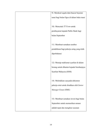 9) Merekod segala data baucar bayaran
tunai bagi bulan Ogos di dalam buku tunai
10) Mencetak TT Form untuk
pembayaran kepada Public Bank bagi
bulan September
11) Membuat semakan nombor
pendaftaran bagi pekerja asing yang telah
diperbaharui
12) Menaip maklumat syarikat di dalam
borang untuk dihantar kepada Suruhanjaya
Syarikat Malaysia (SSM)
14) Meletakkan cop pada dokumen
pekerja estet untuk disahkan oleh Senior
Manager Estate (SME)
15) Membuat semakan invois bagi bulan
September untuk memastikan amaun
adalah tepat dan mengikut susunan
19
 