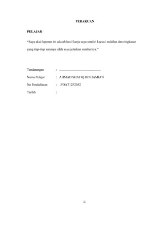 PERAKUAN
PELAJAR
“Saya akui laporan ini adalah hasil kerja saya sendiri kecuali nukilan dan ringkasan
yang tiap-tiap satunya telah saya jelaskan sumbernya.”
Tandatangan : ...................................................
Nama Pelajar : AHMAD SHAFIQ BIN JAMIAN
No Pendaftaran : 19DAT12F2052
Tarikh :
ii.
 