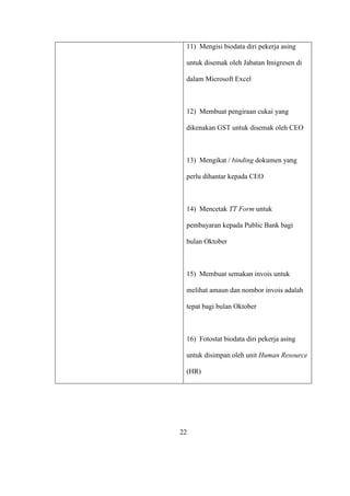 11) Mengisi biodata diri pekerja asing
untuk disemak oleh Jabatan Imigresen di
dalam Microsoft Excel
12) Membuat pengiraan cukai yang
dikenakan GST untuk disemak oleh CEO
13) Mengikat / binding dokumen yang
perlu dihantar kepada CEO
14) Mencetak TT Form untuk
pembayaran kepada Public Bank bagi
bulan Oktober
15) Membuat semakan invois untuk
melihat amaun dan nombor invois adalah
tepat bagi bulan Oktober
16) Fotostat biodata diri pekerja asing
untuk disimpan oleh unit Human Resource
(HR)
22
 